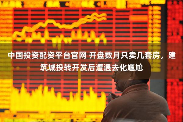 中国投资配资平台官网 开盘数月只卖几套房，建筑城投转开发后遭遇去化尴尬