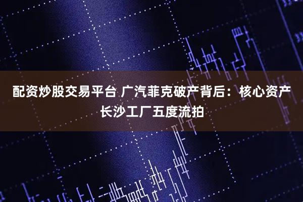 配资炒股交易平台 广汽菲克破产背后：核心资产长沙工厂五度流拍
