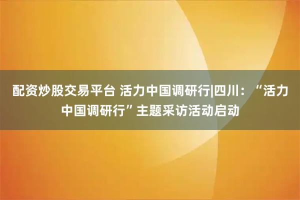 配资炒股交易平台 活力中国调研行|四川：“活力中国调研行”主题采访活动启动