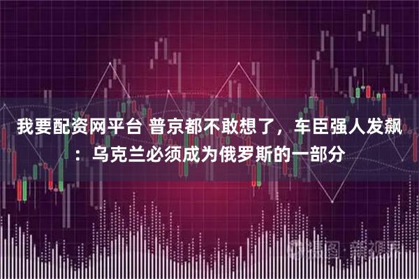 我要配资网平台 普京都不敢想了，车臣强人发飙：乌克兰必须成为俄罗斯的一部分