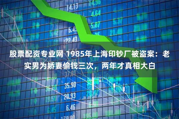 股票配资专业网 1985年上海印钞厂被盗案：老实男为娇妻偷钱三次，两年才真相大白