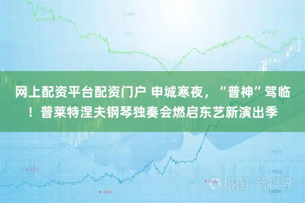 网上配资平台配资门户 申城寒夜，“普神”驾临！普莱特涅夫钢琴独奏会燃启东艺新演出季