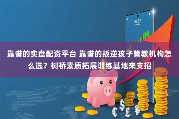 靠谱的实盘配资平台 靠谱的叛逆孩子管教机构怎么选？树桥素质拓展训练基地来支招