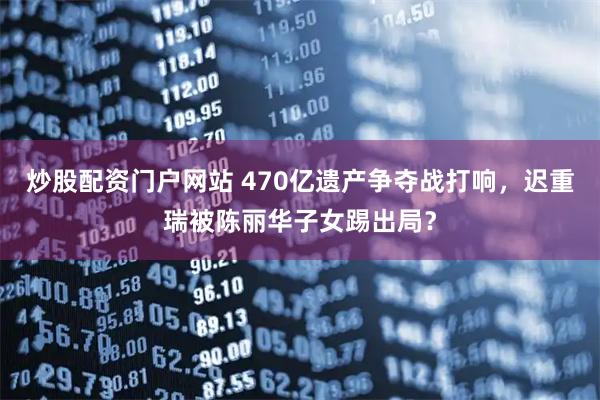 炒股配资门户网站 470亿遗产争夺战打响，迟重瑞被陈丽华子女踢出局？