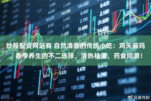 炒股配资网站有 自然清香的传统小吃：鸡矢藤玛，春季养生的不二选择，清热祛湿，药食同源！