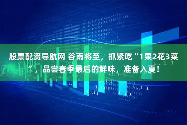 股票配资导航网 谷雨将至，抓紧吃“1果2花3菜”，品尝春季最后的鲜味，准备入夏！