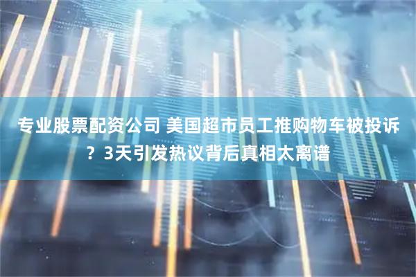 专业股票配资公司 美国超市员工推购物车被投诉？3天引发热议背后真相太离谱