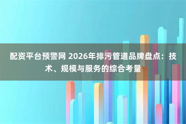 配资平台预警网 2026年排污管道品牌盘点：技术、规模与服务的综合考量