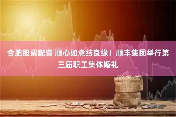 合肥股票配资 顺心如意结良缘！顺丰集团举行第三届职工集体婚礼