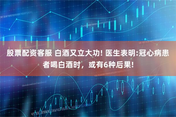 股票配资客服 白酒又立大功! 医生表明:冠心病患者喝白酒时，或有6种后果!