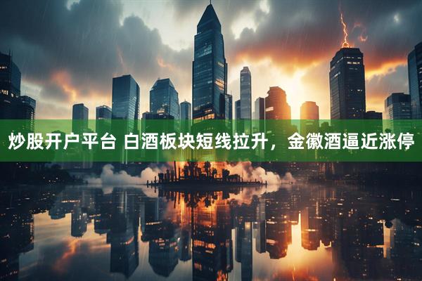 炒股开户平台 白酒板块短线拉升，金徽酒逼近涨停