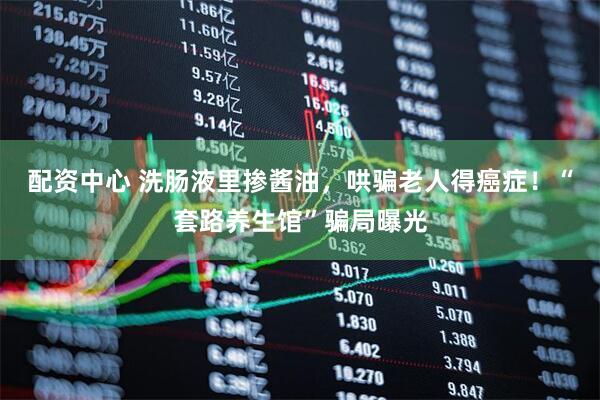 配资中心 洗肠液里掺酱油，哄骗老人得癌症！“套路养生馆”骗局曝光